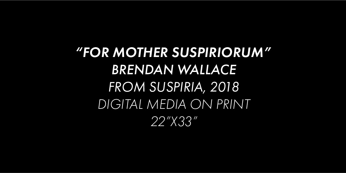 Black background with the white text "For Mother Suspiriorum", Brendan Wallace, from Suspiria, 2018, Digital Media on Print, 22 inches by 33 inches